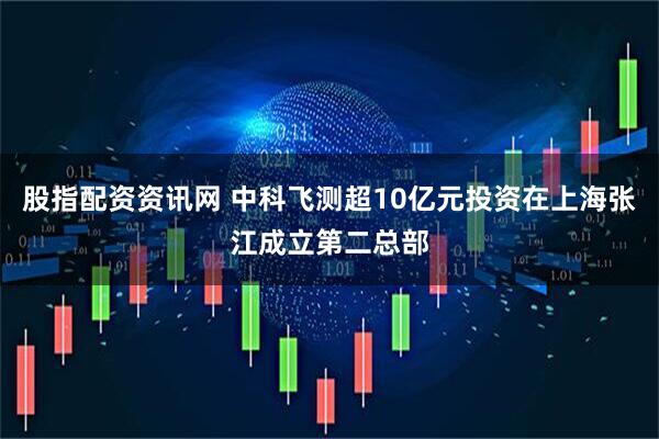股指配资资讯网 中科飞测超10亿元投资在上海张江成立第二总部