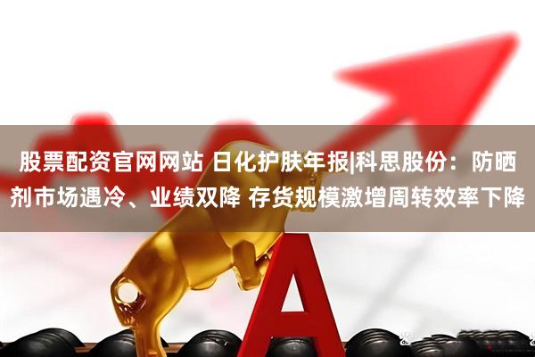 股票配资官网网站 日化护肤年报|科思股份：防晒剂市场遇冷、业绩双降 存货规模激增周转效率下降