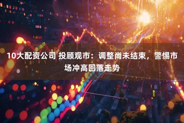 10大配资公司 投顾观市：调整尚未结束，警惕市场冲高回落走势