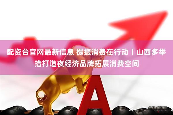 配资台官网最新信息 提振消费在行动丨山西多举措打造夜经济品牌拓展消费空间