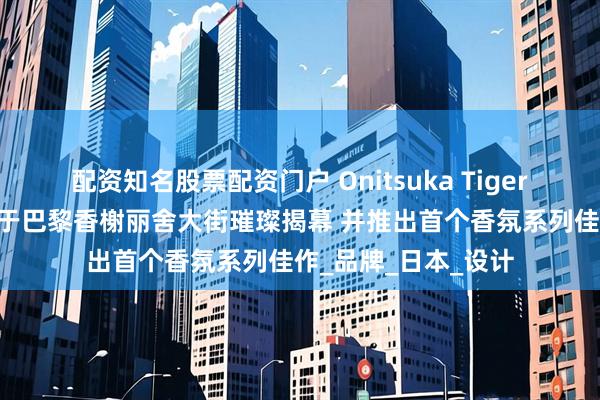 配资知名股票配资门户 Onitsuka Tiger 鬼塚虎全球旗舰店于巴黎香榭丽舍大街璀璨揭幕 并推出首个香氛系列佳作_品牌_日本_设计