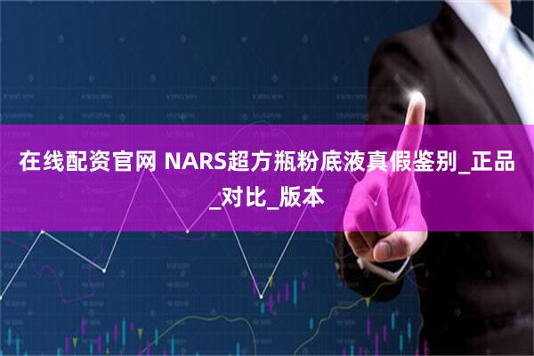 在线配资官网 NARS超方瓶粉底液真假鉴别_正品_对比_版本