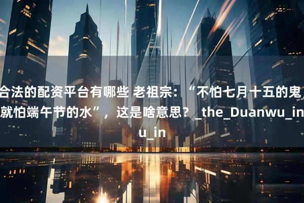 合法的配资平台有哪些 老祖宗:“不怕七月十五的鬼,就怕端午节的水”,这是啥意思?_the_Duanwu_in