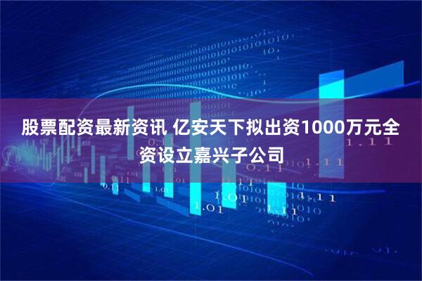 股票配资最新资讯 亿安天下拟出资1000万元全资设立嘉兴子公司