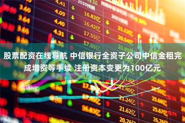 股票配资在线导航 中信银行全资子公司中信金租完成增资等手续 注册资本变更为100亿元