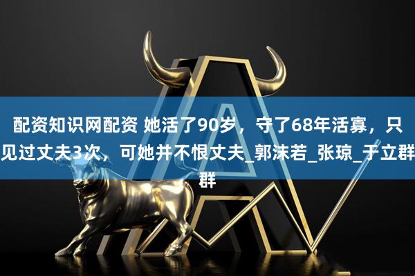 配资知识网配资 她活了90岁,守了68年活寡,只见过丈夫3次,可她并不恨丈夫_郭沫若_张琼_于立群