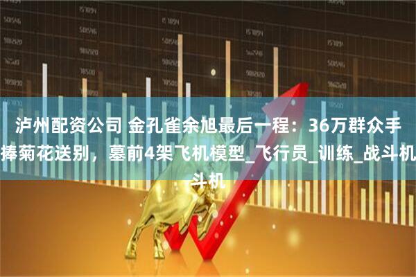 泸州配资公司 金孔雀余旭最后一程:36万群众手捧菊花送别,墓前4架飞机模型_飞行员_训练_战斗机