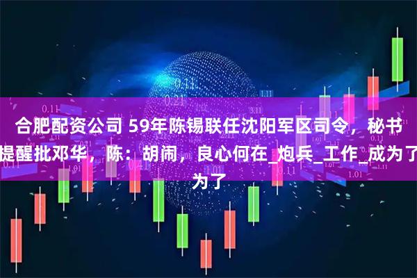 合肥配资公司 59年陈锡联任沈阳军区司令,秘书提醒批邓华,陈:胡闹,良心何在_炮兵_工作_成为了
