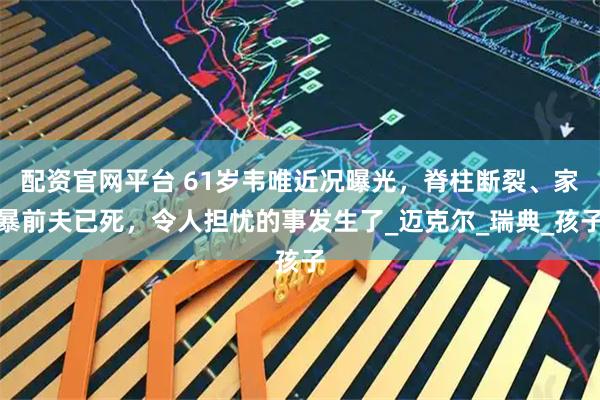 配资官网平台 61岁韦唯近况曝光，脊柱断裂、家暴前夫已死，令人担忧的事发生了_迈克尔_瑞典_孩子