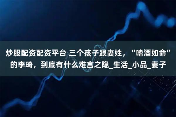 炒股配资配资平台 三个孩子跟妻姓,“嗜酒如命”的李琦,到底有什么难言之隐_生活_小品_妻子
