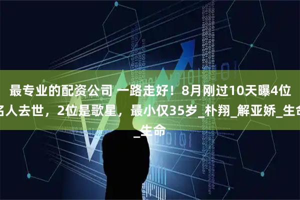 最专业的配资公司 一路走好!8月刚过10天曝4位名人去世,2位是歌星,最小仅35岁_朴翔_解亚娇_生命