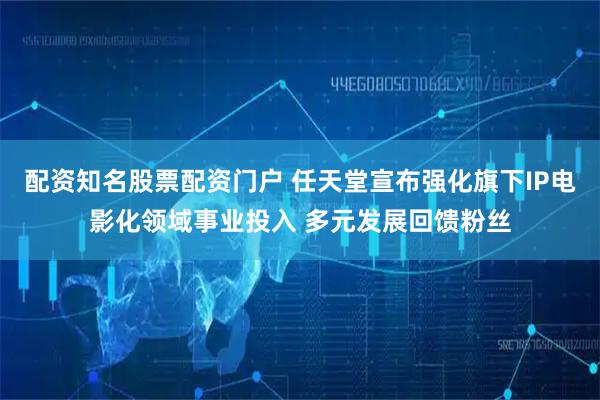 配资知名股票配资门户 任天堂宣布强化旗下IP电影化领域事业投入 多元发展回馈粉丝