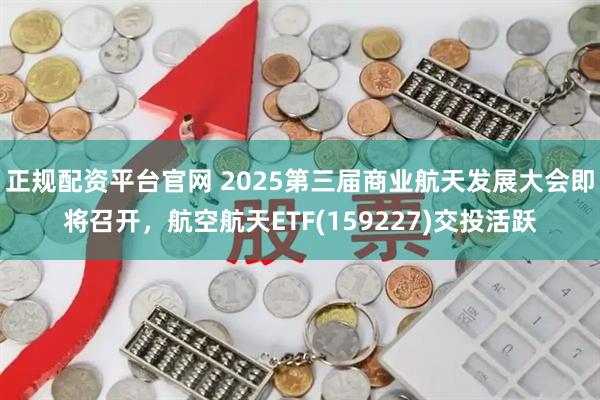 正规配资平台官网 2025第三届商业航天发展大会即将召开，航空航天ETF(159227)交投活跃