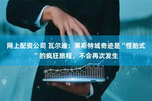 网上配资公司 瓦尔迪：莱斯特城奇迹是“怪胎式”的疯狂旅程，不会再次发生